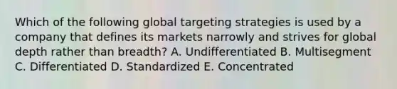 Which of the following global targeting strategies is used by a company that defines its markets narrowly and strives for global depth rather than​ breadth? A. Undifferentiated B. Multisegment C. Differentiated D. Standardized E. Concentrated