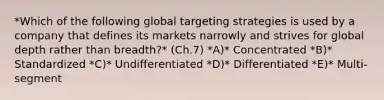 *Which of the following global targeting strategies is used by a company that defines its markets narrowly and strives for global depth rather than​ breadth?* (Ch.7) *A)* Concentrated *B)* Standardized *C)* Undifferentiated *D)* Differentiated *E)* ​Multi-segment