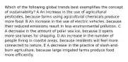 Which of the following global trends best exemplifies the concept of sustainability? A An increase in the use of agricultural pesticides, because farms using agricultural chemicals produce more food. B An increase in the use of electric vehicles, because their reduced emissions result in less environmental pollution. C A decrease in the amount of polar sea ice, because it opens more sea lanes for shipping. D An increase in the number of people living in coastal areas, because residents will feel more connected to nature. E A decrease in the practice of slash-and-burn agriculture, because large irrigated farms produce food more efficiently.