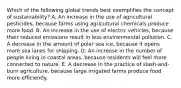 Which of the following global trends best exemplifies the concept of sustainability? A. An increase in the use of agricultural pesticides, because farms using agricultural chemicals produce more food. B. An increase in the use of electric vehicles, because their reduced emissions result in less environmental pollution. C. A decrease in the amount of polar sea ice, because it opens more sea lanes for shipping. D. An increase in the number of people living in coastal areas, because residents will feel more connected to nature. E. A decrease in the practice of slash-and-burn agriculture, because large irrigated farms produce food more efficiently.