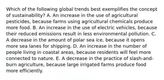 Which of the following global trends best exemplifies the concept of sustainability? A. An increase in the use of agricultural pesticides, because farms using agricultural chemicals produce more food. B. An increase in the use of electric vehicles, because their reduced emissions result in less environmental pollution. C. A decrease in the amount of polar sea ice, because it opens more sea lanes for shipping. D. An increase in the number of people living in coastal areas, because residents will feel more connected to nature. E. A decrease in the practice of slash-and-burn agriculture, because large irrigated farms produce food more efficiently.