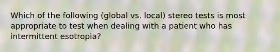 Which of the following (global vs. local) stereo tests is most appropriate to test when dealing with a patient who has intermittent esotropia?