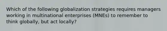 Which of the following globalization strategies requires managers working in multinational enterprises (MNEs) to remember to think globally, but act locally?