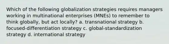 Which of the following globalization strategies requires managers working in multinational enterprises (MNEs) to remember to think globally, but act locally? a. transnational strategy b. focused-differentiation strategy c. global-standardization strategy d. international strategy