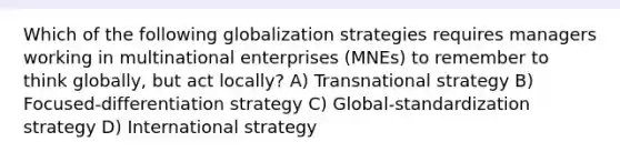 Which of the following globalization strategies requires managers working in multinational enterprises (MNEs) to remember to think globally, but act locally? A) Transnational strategy B) Focused-differentiation strategy C) Global-standardization strategy D) International strategy