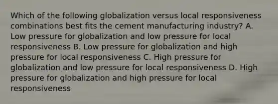 Which of the following globalization versus local responsiveness combinations best fits the cement manufacturing industry? A. Low pressure for globalization and low pressure for local responsiveness B. Low pressure for globalization and high pressure for local responsiveness C. High pressure for globalization and low pressure for local responsiveness D. High pressure for globalization and high pressure for local responsiveness