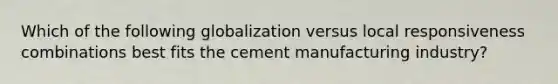 Which of the following globalization versus local responsiveness combinations best fits the cement manufacturing industry?