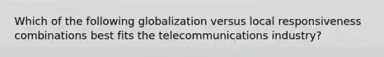 Which of the following globalization versus local responsiveness combinations best fits the telecommunications industry?