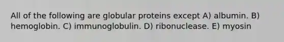 All of the following are globular proteins except A) albumin. B) hemoglobin. C) immunoglobulin. D) ribonuclease. E) myosin