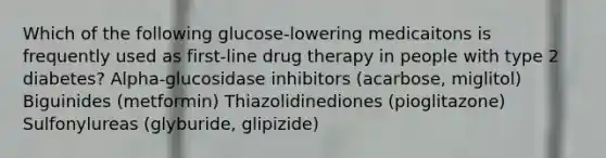 Which of the following glucose-lowering medicaitons is frequently used as first-line drug therapy in people with type 2 diabetes? Alpha-glucosidase inhibitors (acarbose, miglitol) Biguinides (metformin) Thiazolidinediones (pioglitazone) Sulfonylureas (glyburide, glipizide)