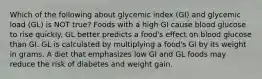 Which of the following about glycemic index (GI) and glycemic load (GL) is NOT true? Foods with a high GI cause blood glucose to rise quickly. GL better predicts a food's effect on blood glucose than GI. GL is calculated by multiplying a food's GI by its weight in grams. A diet that emphasizes low GI and GL foods may reduce the risk of diabetes and weight gain.