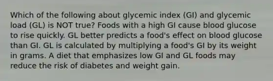 Which of the following about glycemic index (GI) and glycemic load (GL) is NOT true? Foods with a high GI cause blood glucose to rise quickly. GL better predicts a food's effect on blood glucose than GI. GL is calculated by multiplying a food's GI by its weight in grams. A diet that emphasizes low GI and GL foods may reduce the risk of diabetes and weight gain.