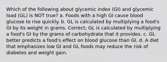 Which of the following about glycemic index (GI) and glycemic load (GL) is NOT true? a. Foods with a high GI cause blood glucose to rise quickly. b. GL is calculated by multiplying a food's GI by its weight in grams. Correct; GL is calculated by multiplying a food's GI by the grams of carbohydrate that it provides. c. GL better predicts a food's effect on blood glucose than GI. d. A diet that emphasizes low GI and GL foods may reduce the risk of diabetes and weight gain.