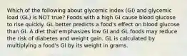 Which of the following about glycemic index (GI) and glycemic load (GL) is NOT true? Foods with a high GI cause blood glucose to rise quickly. GL better predicts a food's effect on blood glucose than GI. A diet that emphasizes low GI and GL foods may reduce the risk of diabetes and weight gain. GL is calculated by multiplying a food's GI by its weight in grams.