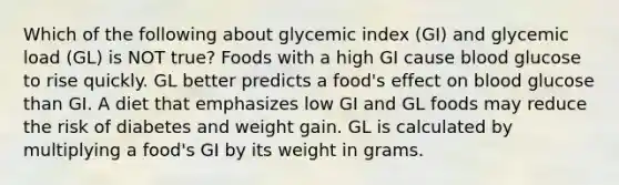 Which of the following about glycemic index (GI) and glycemic load (GL) is NOT true? Foods with a high GI cause blood glucose to rise quickly. GL better predicts a food's effect on blood glucose than GI. A diet that emphasizes low GI and GL foods may reduce the risk of diabetes and weight gain. GL is calculated by multiplying a food's GI by its weight in grams.