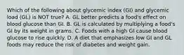 Which of the following about glycemic index (GI) and glycemic load (GL) is NOT true? A. GL better predicts a food's effect on blood glucose than GI. B. GL is calculated by multiplying a food's GI by its weight in grams. C. Foods with a high GI cause blood glucose to rise quickly. D. A diet that emphasizes low GI and GL foods may reduce the risk of diabetes and weight gain.