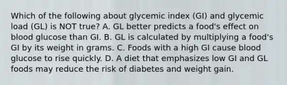 Which of the following about glycemic index (GI) and glycemic load (GL) is NOT true? A. GL better predicts a food's effect on blood glucose than GI. B. GL is calculated by multiplying a food's GI by its weight in grams. C. Foods with a high GI cause blood glucose to rise quickly. D. A diet that emphasizes low GI and GL foods may reduce the risk of diabetes and weight gain.