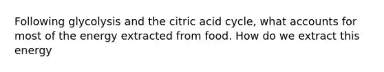 Following glycolysis and the citric acid cycle, what accounts for most of the energy extracted from food. How do we extract this energy