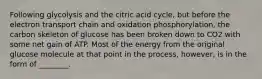 Following glycolysis and the citric acid cycle, but before the electron transport chain and oxidation phosphorylation, the carbon skeleton of glucose has been broken down to CO2 with some net gain of ATP. Most of the energy from the original glucose molecule at that point in the process, however, is in the form of ________.
