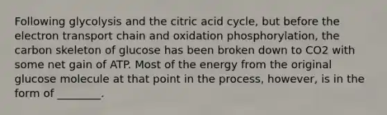 Following glycolysis and the citric acid cycle, but before <a href='https://www.questionai.com/knowledge/k57oGBr0HP-the-electron-transport-chain' class='anchor-knowledge'>the electron transport chain</a> and oxidation phosphorylation, the carbon skeleton of glucose has been broken down to CO2 with some net gain of ATP. Most of the energy from the original glucose molecule at that point in the process, however, is in the form of ________.