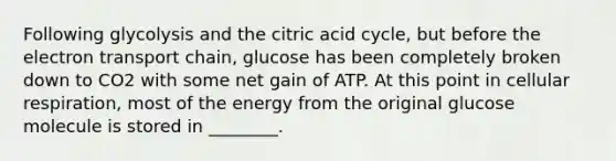 Following glycolysis and the citric acid cycle, but before the electron transport chain, glucose has been completely broken down to CO2 with some net gain of ATP. At this point in cellular respiration, most of the energy from the original glucose molecule is stored in ________.