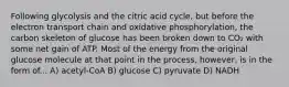 Following glycolysis and the citric acid cycle, but before the electron transport chain and oxidative phosphorylation, the carbon skeleton of glucose has been broken down to CO₂ with some net gain of ATP. Most of the energy from the original glucose molecule at that point in the process, however, is in the form of... A) acetyl-CoA B) glucose C) pyruvate D) NADH