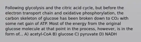 Following glycolysis and the citric acid cycle, but before <a href='https://www.questionai.com/knowledge/k57oGBr0HP-the-electron-transport-chain' class='anchor-knowledge'>the electron transport chain</a> and <a href='https://www.questionai.com/knowledge/kFazUb9IwO-oxidative-phosphorylation' class='anchor-knowledge'>oxidative phosphorylation</a>, the carbon skeleton of glucose has been broken down to CO₂ with some net gain of ATP. Most of the energy from the original glucose molecule at that point in the process, however, is in the form of... A) acetyl-CoA B) glucose C) pyruvate D) NADH