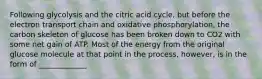 Following glycolysis and the citric acid cycle, but before the electron transport chain and oxidative phosphorylation, the carbon skeleton of glucose has been broken down to CO2 with some net gain of ATP. Most of the energy from the original glucose molecule at that point in the process, however, is in the form of _____________