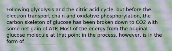 Following glycolysis and the citric acid cycle, but before <a href='https://www.questionai.com/knowledge/k57oGBr0HP-the-electron-transport-chain' class='anchor-knowledge'>the electron transport chain</a> and <a href='https://www.questionai.com/knowledge/kFazUb9IwO-oxidative-phosphorylation' class='anchor-knowledge'>oxidative phosphorylation</a>, the carbon skeleton of glucose has been broken down to CO2 with some net gain of ATP. Most of the energy from the original glucose molecule at that point in the process, however, is in the form of _____________