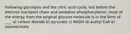 Following glycolysis and the citric acid cycle, but before the electron transport chain and oxidative phosphorylation, most of the energy from the original glucose molecule is in the form of ___. a) carbon dioxide b) pyruvate c) NADH d) acetyl CoA e) oxaloacetate