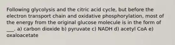 Following glycolysis and the citric acid cycle, but before <a href='https://www.questionai.com/knowledge/k57oGBr0HP-the-electron-transport-chain' class='anchor-knowledge'>the electron transport chain</a> and <a href='https://www.questionai.com/knowledge/kFazUb9IwO-oxidative-phosphorylation' class='anchor-knowledge'>oxidative phosphorylation</a>, most of the energy from the original glucose molecule is in the form of ___. a) carbon dioxide b) pyruvate c) NADH d) acetyl CoA e) oxaloacetate