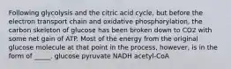 Following glycolysis and the citric acid cycle, but before the electron transport chain and oxidative phosphorylation, the carbon skeleton of glucose has been broken down to CO2 with some net gain of ATP. Most of the energy from the original glucose molecule at that point in the process, however, is in the form of _____. glucose pyruvate NADH acetyl-CoA