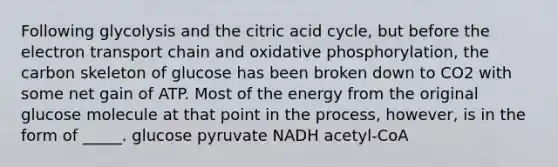 Following glycolysis and the citric acid cycle, but before <a href='https://www.questionai.com/knowledge/k57oGBr0HP-the-electron-transport-chain' class='anchor-knowledge'>the electron transport chain</a> and <a href='https://www.questionai.com/knowledge/kFazUb9IwO-oxidative-phosphorylation' class='anchor-knowledge'>oxidative phosphorylation</a>, the carbon skeleton of glucose has been broken down to CO2 with some net gain of ATP. Most of the energy from the original glucose molecule at that point in the process, however, is in the form of _____. glucose pyruvate NADH acetyl-CoA