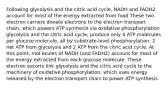 Following glycolysis and the citric acid cycle, NADH and FADH2 account for most of the energy extracted from food These two electron carriers donate electrons to the electron transport chain, which powers ATP synthesis via oxidative phosphorylation glycolysis and the citric acid cycle, produce only 4 ATP molecules per glucose molecule, all by substrate-level phosphorylation: 2 net ATP from glycolysis and 2 ATP from the citric acid cycle. At this point, mol ecules of NADH (and FADH2) account for most of the energy extracted from each glucose molecule. These electron escorts link glycolysis and the citric acid cycle to the machinery of oxidative phosphorylation, which uses energy released by the electron transport chain to power ATP synthesis