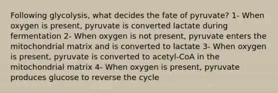 Following glycolysis, what decides the fate of pyruvate? 1- When oxygen is present, pyruvate is converted lactate during fermentation 2- When oxygen is not present, pyruvate enters the mitochondrial matrix and is converted to lactate 3- When oxygen is present, pyruvate is converted to acetyl-CoA in the mitochondrial matrix 4- When oxygen is present, pyruvate produces glucose to reverse the cycle