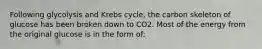 Following glycolysis and Krebs cycle, the carbon skeleton of glucose has been broken down to CO2. Most of the energy from the original glucose is in the form of: