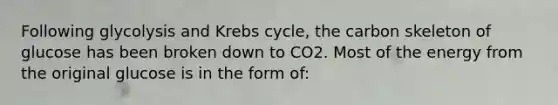 Following glycolysis and <a href='https://www.questionai.com/knowledge/kqfW58SNl2-krebs-cycle' class='anchor-knowledge'>krebs cycle</a>, the carbon skeleton of glucose has been broken down to CO2. Most of the energy from the original glucose is in the form of: