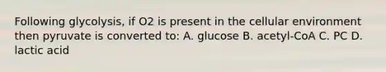 Following glycolysis, if O2 is present in the cellular environment then pyruvate is converted to: A. glucose B. acetyl-CoA C. PC D. lactic acid