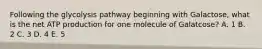 Following the glycolysis pathway beginning with Galactose, what is the net ATP production for one molecule of Galatcose? A. 1 B. 2 C. 3 D. 4 E. 5