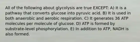 All of the following about glycolysis are true EXCEPT: A) It is a pathway that converts glucose into pyruvic acid. B) It is used in both anaerobic and aerobic respiration. C) It generates 36 ATP molecules per molecule of glucose. D) ATP is formed by substrate-level phosphorylation. E) In addition to ATP, NADH is also formed.