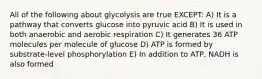 All of the following about glycolysis are true EXCEPT: A) It is a pathway that converts glucose into pyruvic acid B) It is used in both anaerobic and aerobic respiration C) It generates 36 ATP molecules per molecule of glucose D) ATP is formed by substrate-level phosphorylation E) In addition to ATP, NADH is also formed