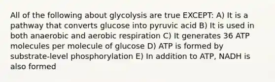 All of the following about glycolysis are true EXCEPT: A) It is a pathway that converts glucose into pyruvic acid B) It is used in both anaerobic and aerobic respiration C) It generates 36 ATP molecules per molecule of glucose D) ATP is formed by substrate-level phosphorylation E) In addition to ATP, NADH is also formed