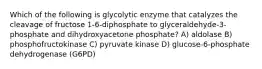 Which of the following is glycolytic enzyme that catalyzes the cleavage of fructose 1-6-diphosphate to glyceraldehyde-3-phosphate and dihydroxyacetone phosphate? A) aldolase B) phosphofructokinase C) pyruvate kinase D) glucose-6-phosphate dehydrogenase (G6PD)