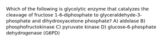 Which of the following is glycolytic enzyme that catalyzes the cleavage of fructose 1-6-diphosphate to glyceraldehyde-3-phosphate and dihydroxyacetone phosphate? A) aldolase B) phosphofructokinase C) pyruvate kinase D) glucose-6-phosphate dehydrogenase (G6PD)