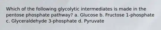 Which of the following glycolytic intermediates is made in the pentose phosphate pathway? a. Glucose b. Fructose 1-phosphate c. Glyceraldehyde 3-phosphate d. Pyruvate