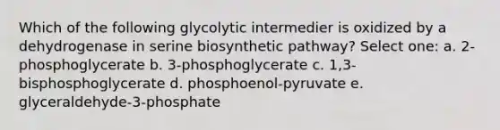 Which of the following glycolytic intermedier is oxidized by a dehydrogenase in serine biosynthetic pathway? Select one: a. 2-phosphoglycerate b. 3-phosphoglycerate c. 1,3-bisphosphoglycerate d. phosphoenol-pyruvate e. glyceraldehyde-3-phosphate