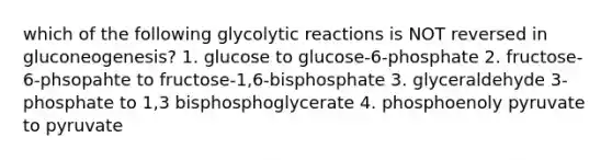 which of the following glycolytic reactions is NOT reversed in gluconeogenesis? 1. glucose to glucose-6-phosphate 2. fructose-6-phsopahte to fructose-1,6-bisphosphate 3. glyceraldehyde 3-phosphate to 1,3 bisphosphoglycerate 4. phosphoenoly pyruvate to pyruvate