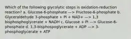 Which of the following glycolytic steps is oxidation-reduction reaction? a. Glucose-6-phosphate —> Fructose-6-phosphate b. Glyceraldehyde 3-phosphate + Pi + NAD+ —> 1,3 bisphosphoglycerate + NADH c. Glucose + Pi —> Glucose-6-phosphate d. 1,3-bisphospoglycerate + ADP —> 3- phosphoglycerate + ATP