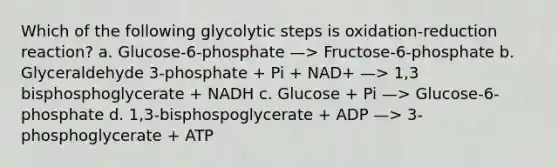 Which of the following glycolytic steps is oxidation-reduction reaction? a. Glucose-6-phosphate —> Fructose-6-phosphate b. Glyceraldehyde 3-phosphate + Pi + NAD+ —> 1,3 bisphosphoglycerate + NADH c. Glucose + Pi —> Glucose-6-phosphate d. 1,3-bisphospoglycerate + ADP —> 3- phosphoglycerate + ATP