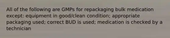 All of the following are GMPs for repackaging bulk medication except: equipment in good/clean condition; appropriate packaging used; correct BUD is used; medication is checked by a technician